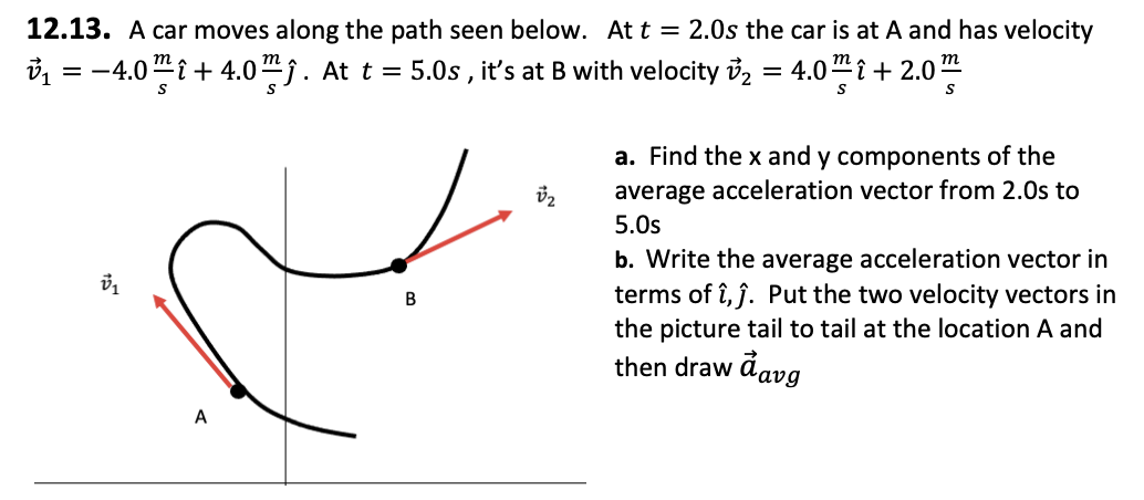 12.13. A car moves along the path seen below. At t = 2.0s the car is at A and has velocity
v₁ = −4.0mî +4.0ĵ. At t = 5.0s, it's at B with velocity v₂ = 4.0 î+ 2.0™
S
S
S
V₁
A
B
v₂
a. Find the x and y components of the
average acceleration vector from 2.0s to
5.0s
b. Write the average acceleration vector in
terms of î,ĵ. Put the two velocity vectors in
the picture tail to tail at the location A and
then draw a avg