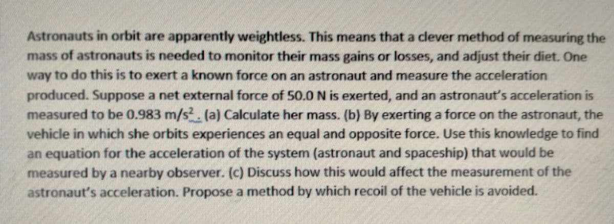Astronauts in orbit are apparently weightless. This means that a clever method of measuring the
mass of astronauts is needed to monitor their mass gains or losses, and adjust their diet. One
way to do this is to exert a known force on an astronaut and measure the acceleration
produced. Suppose a net external force of 50.0 N is exerted, and an astronaut's acceleration is
measured to be 0.983 m/s. (a) Calculate her mass. (b) By exerting a force on the astronaut, the
vehicle in which she orbits experiences an equal and opposite force. Use this knowledge to find
an equation for the acceleration of the system (astronaut and spaceship) that would be
measured bya nearby observer. (c) Discuss how this would affect the measurement of the
astronaut's acceleration. Propose a method by which recoil of the vehicle is avoided.
