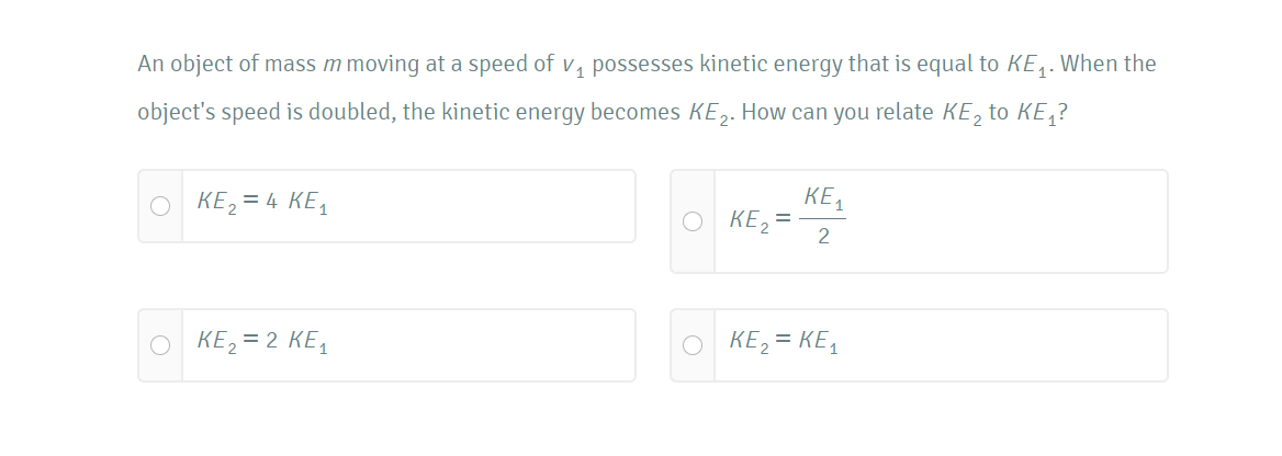 An object of mass m moving at a speed of v, possesses kinetic energy that is equal to KE,. When the
object's speed is doubled, the kinetic energy becomes KE,. How can you relate KE, to KE,?
O KE, = 4 KE,
KE,
O KE2 =
2
O KE, = 2 KE,
O KE, = KE,
