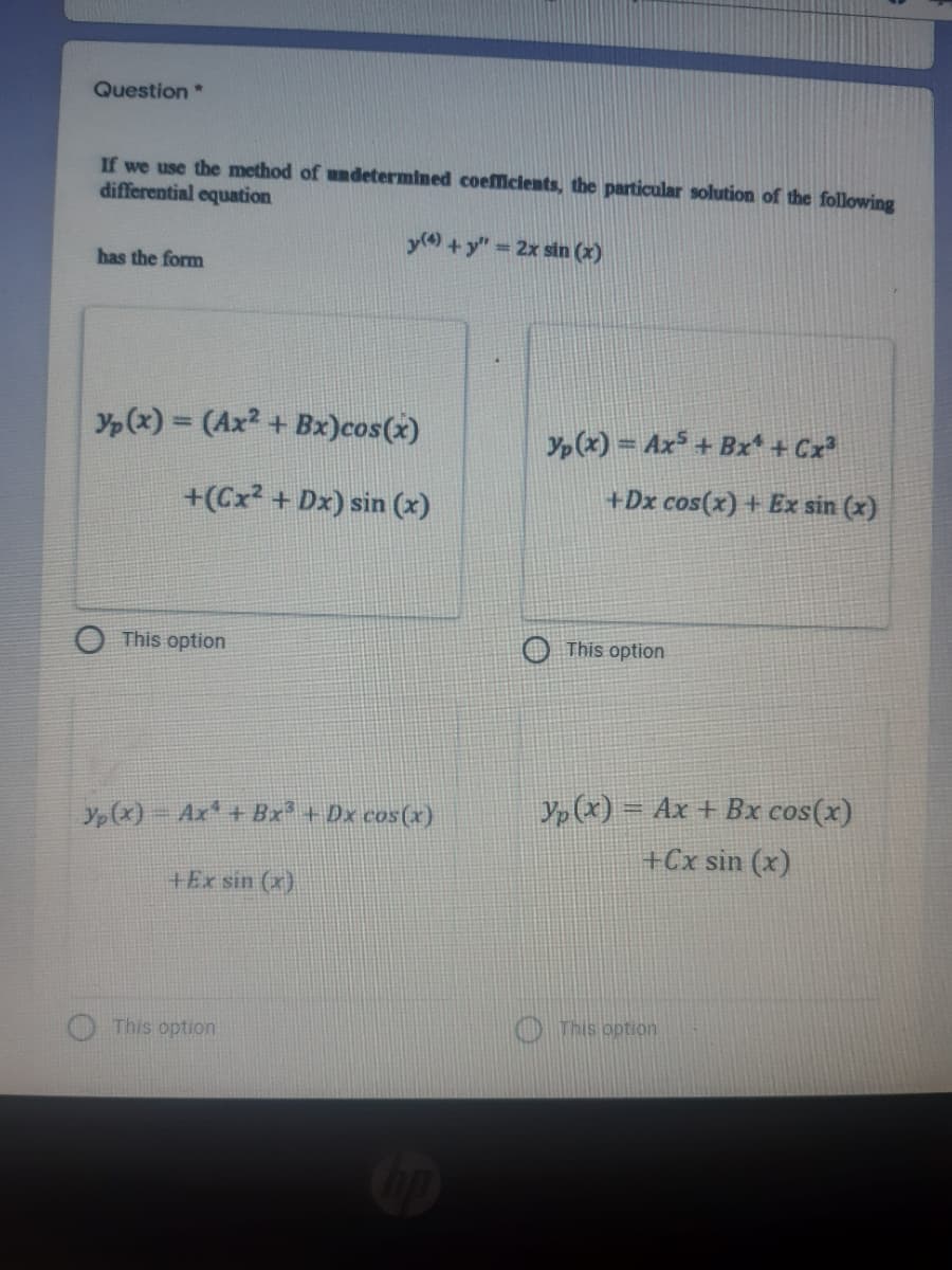 Question *
If we use the method of undetermined coefficients, the particular solution of the following
differential equation
y() + y" 2x sin (x)
has the form
Yp(x) = (Ax? + Bx)cos(x)
Yp(x) = Ax + Bx + Cx
+(Cx? + Dx) sin (x)
+Dx cos(x) + Ex sin (x)
This option
This option
Yp (x) = Ax + Bx cos(x)
Yp(x)- Ax + Bx² + Dx cos(x)
+Cx sin (x)
+Ex sin (x)
O This option
This option
