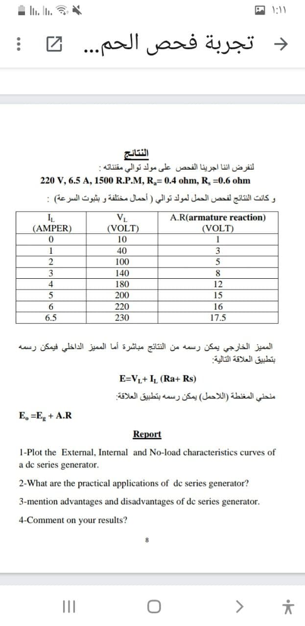 I In. In. *
A 1:11
د تجربة فحص الحم. . .
النفرض ان نا اجرينا الفحص على مولد توالي مقناته :
220 V, 6.5 A, 1500 R.P.M, R,= 0.4 ohm, R, =0.6 ohm
و كانت النتائج لفحص الحمل لمولد توالي ) أحمال مختلفة و بثبوت السرعة( :
IL
(AMPER)
VL
(VOLT)
A.R(armature reaction)
(VOLT)
10
1
1
40
3
100
3
140
8
4
180
12
200
15
6.
220
16
6.5
230
17.5
الم ميز الخارجي يمكن رسمه من النتائج مباشرة أما الم ميز الداخلي فيمكن رسمه
بتطبيق العلاقة التالية
E=VL+ IL (Ra+ Rs)
منحني المغنطة )ال لاحمل( يمكن رسمه بتطبيق العلاقة
E, =E, + A.R
Report
1-Plot the External, Internal and No-load characteristics curves of
a dc series generator.
2-What are the practical applications of de series generator?
3-mention advantages and disadvantages of de series generator.
4-Comment on your results?
II
>
