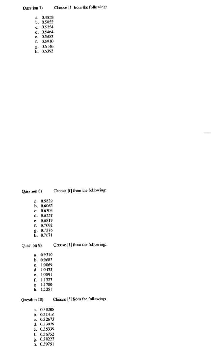 Question 7)
Choose |I| from the following:
a. 0.4858
b. 0.5052
c. 0.5254
d. 05464
c. 05683
f. 0,5910
g. 0.6146
h. 0,6392
Quesuon 8)
Choose |I| from the following:
a. 05829
b. 0.6062
c. 0.6305
d. 0,6557
e. 0.6819
f. 0.7092
g. 0.7376
h. 0.7671
Question 9)
Choose |1| from the following:
a. 09310
b. 0.9682
c. 1.0069
d. 1.0472
е. 1.0891
f. 1.1327
g. 1.1780
h. 1.2251
Question 10)
Choose || from the following:
a. 030208
Б. 031416
c. 0.32673
d. 0.33979
e. 035339
f. 0.36752
g. 0.38222
h. 0.39751
