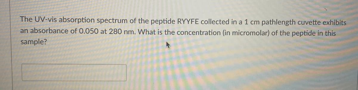 The UV-vis absorption spectrum of the peptide RYYFE collected in a 1 cm pathlength cuvette exhibits
an absorbance of 0.050 at 280 nm. What is the concentration (in micromolar) of the peptide in this
sample?
