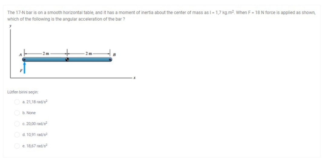 The 17-N bar is on a smooth horizontal table, and it has a moment of inertia about the center of mass as I = 1,7 kg.m². When F = 18 N force is applied as shown,
which of the following is the angular acceleration of the bar ?
2 m
B
Lütfen birini seçin:
a. 21,18 rad/s?
b. None
O c. 20,00 rad/s²
Od. 10,91 rad/s2
e. 18,67 rad/s2
