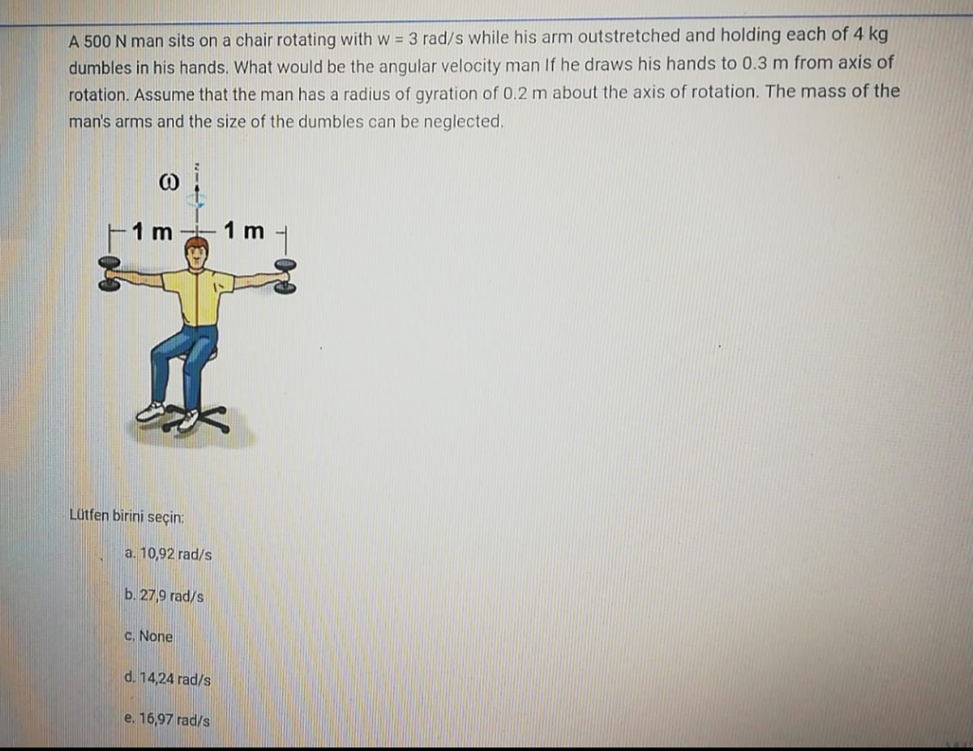 A 500 N man sits on a chair rotating with w = 3 rad/s while his arm outstretched and holding each of 4 kg
dumbles in his hands, What would be the angular velocity man If he draws his hands to 0.3 m from axis of
rotation. Assume that the man has a radius of gyration of 0.2 m about the axis of rotation. The mass of the
man's arms and the size of the dumbles can be neglected.
1 m
1 m
Lütfen birini seçin:
a. 10,92 rad/s
b. 27,9 rad/s
C. None
d. 14,24 rad/s
e. 16,97 rad/s
