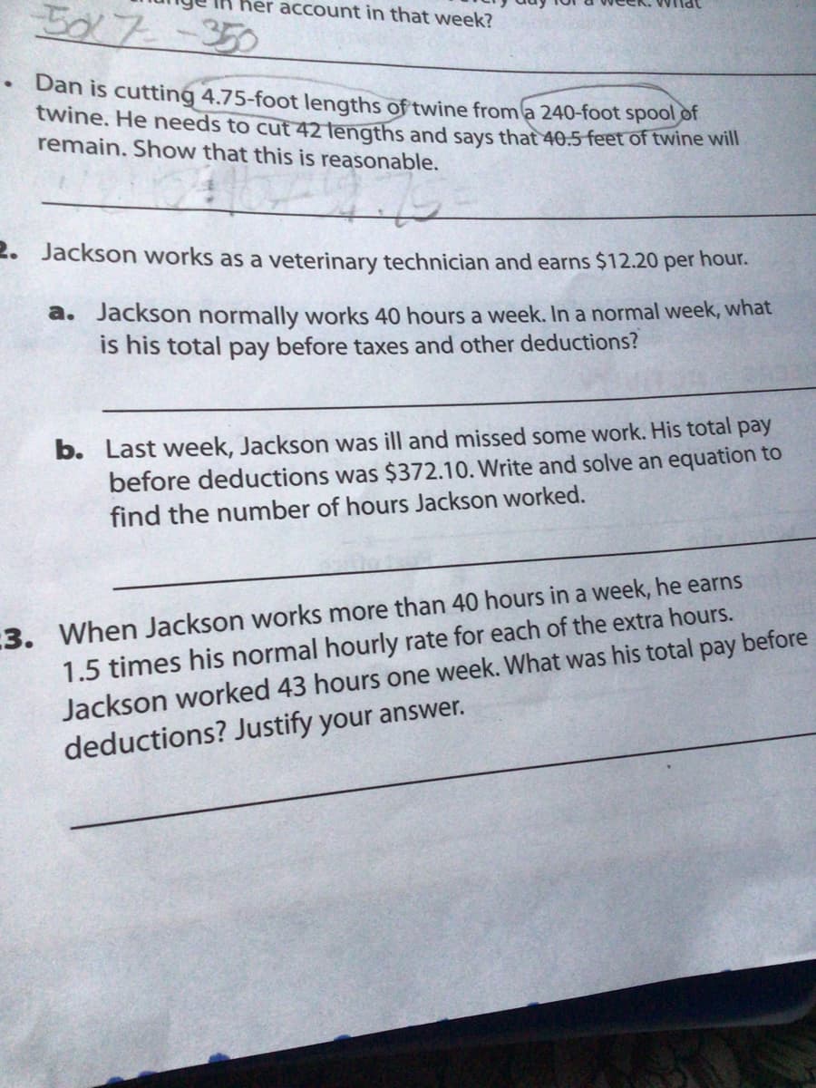 BX 7 -350
her account in that week?
Dan is cutting 4.75-foot lengths of twine from a 240-foot spool of
twine. He needs to cut 42 lengths and says that 40.5 feet of twine will
remain. Show that this is reasonable.
2. Jackson works as a veterinary technician and earns $12.20 per hour.
a. Jackson normally works 40 hours a week. In a normal week, what
is his total pay before taxes and other deductions?
b. Last week, Jackson was ill and missed some work. His total pay
before deductions was $372.10. Write and solve an equation to
find the number of hours Jackson worked.
:3. When Jackson works more than 40 hours in a week, he earns
1.5 times his normal hourly rate for each of the extra hours.
Jackson worked 43 hours one week. What was his total pay before
deductions? Justify your answer.
