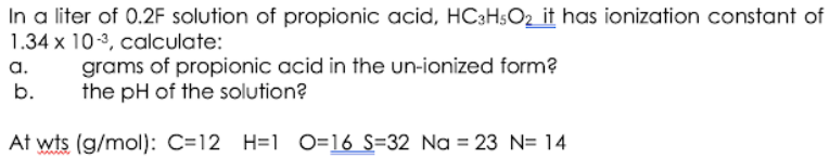 In a liter of 0.2F solution of propionic acid, HC3H$O2 it has ionization constant of
1.34 x 10-3, calculate:
a.
grams of propionic acid in the un-ionized form?
the pH of the solution?
b.
At wts (g/mol): C=12 H=1 O=16 S=32 Na = 23 N= 14
