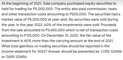 At the beginning of 2021, Gala company purchased equity securities to
held for trading for P5,000,000. The entity also paid commission, taxes
and other transaction costs amounting to P200,000. The securities had a
market value of P5,500,000 at year-end. No securities were sold during
the year. In the year 2022, 60% of the investments were sold. Proceeds
from the sale amounted to P3,450,000 which is net of transaction costs
amounting to P125,000. On December 31, 2022, the fair value of the
investment is 40% more than the carrying amount at the end of 2021.
What total gain/loss on trading securities should be reported in the
income statement for 2022? Answer should be presented as: LOSS 123456
or GAIN 123456
