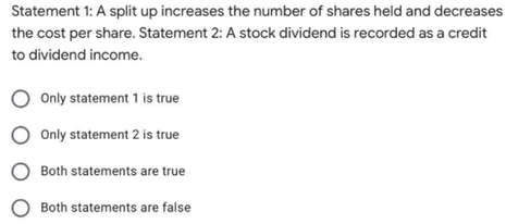 Statement 1: A split up increases the number of shares held and decreases
the cost per share. Statement 2: A stock dividend is recorded as a credit
to dividend income.
Only statement 1 is true
Only statement 2 is true
Both statements are true
Both statements are false
