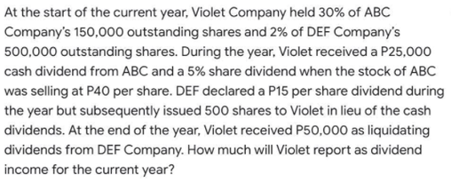At the start of the current year, Violet Company held 30% of ABC
Company's 150,000 outstanding shares and 2% of DEF Company's
500,000 outstanding shares. During the year, Violet received a P25,000
cash dividend from ABC and a 5% share dividend when the stock of ABC
was selling at P40 per share. DEF declared a P15 per share dividend during
the year but subsequently issued 500 shares to Violet in lieu of the cash
dividends. At the end of the year, Violet received P50,000 as liquidating
dividends from DEF Company. How much will Violet report as dividend
income for the current year?
