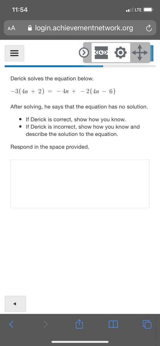 11:54
LTE
A login.achievementnetwork.org
AA
Derick solves the equation below.
-3(4n + 2) = - 4n + – 2(4n
6)
After solving, he says that the equation has no solution.
• If Derick is correct, show how you know.
• If Derick is incorrect, show how you know and
describe the solution to the equation.
Respond in the space provided.
