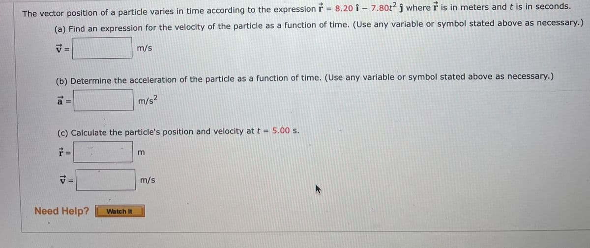 The vector position of a particle varies in time according to the expression ŕ = 8.20 î – 7.80t² ĵ where r is in meters and t is in seconds.
(a) Find an expression for the velocity of the particle as a function of time. (Use any variable or symbol stated above as necessary.)
v =
m/s
(b) Determine the acceleration of the particle as a function of time. (Use any variable or symbol stated above as necessary.)
m/s?
a =
(c) Calculate the particle's position and velocity at t = 5.00 s.
%3D
m/s
Need Help?
Watch It
