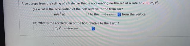 A bolt drops from the ceiling of a train car that is accelerating northward at a rate of 2.05 m/s2.
(a) What is the acceleration of the bolt relative to the train car?
m/s2 at
to the ---Select-
from the vertical
(b) What is the acceleration of the bolt relative to the Earth?
m/s--Select--

