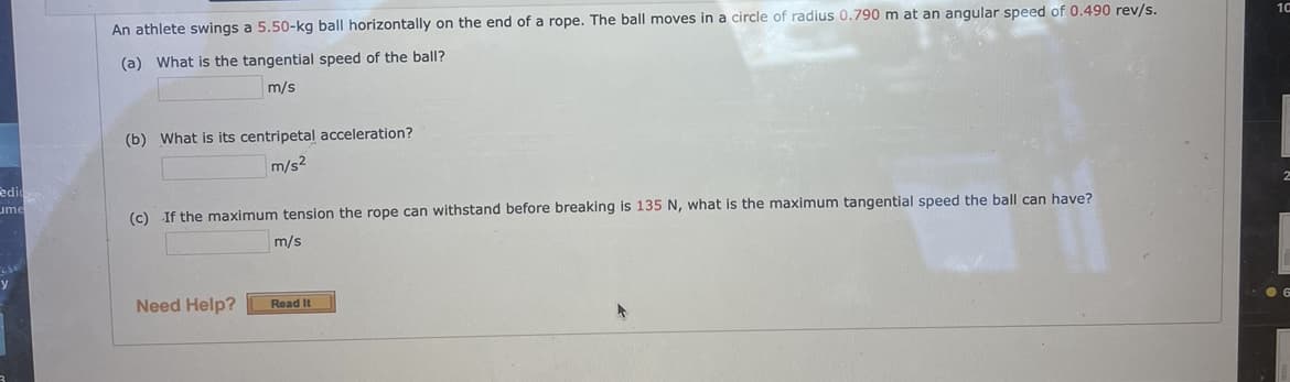 An athlete swings a 5.50-kg ball horizontally on the end of a rope. The ball moves in a circle of radius 0.790 m at an angular speed of 0.490 rev/s.
10
(a) What is the tangential speed of the ball?
m/s
(b) What is its centripetal acceleration?
m/s2
edir
ume
(c) If the maximum tension the rope can withstand before breaking is 135 N, what is the maximum tangential speed the ball can have?
m/s
y
Need Help?
Read It
