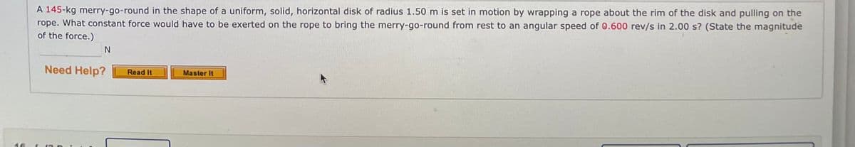 A 145-kg merry-go-round in the shape of a uniform, solid, horizontal disk of radius 1.50 m is set in motion by wrapping a rope about the rim of the disk and pulling on the
rope. What constant force would have to be exerted on the rope to bring the merry-go-round from rest to an angular speed of 0.600 rev/s in 2.00 s? (State the magnitude
of the force.)
Need Help?
Read It
Master It
