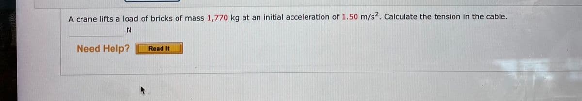 A crane lifts a load of bricks of mass 1,770 kg at an initial acceleration of 1.50 m/s2. Calculate the tension in the cable.
Need Help?
Read It
