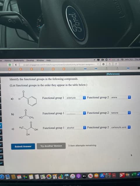 HIsto
east.cengageno.comi/takekssignmenttakeCovaientActivity deocatorassignment
[References)
Identify the functional groups in the following compounds.
(List functional groups in the order they appear in the table below.)
Functional group l aldehyde
O Functional group 2 arene
a)
H.
Functional group I
D Functional group 2 ketone
b)
но
CH
HyC.
Functional group 1 alcohol
Functional group 2 carboxylic acid O
OH
Submit Answer
Try Another Version
3 item attempts remaining
of
pt
山TO
15
