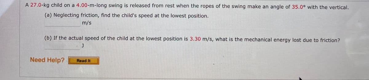 A 27.0-kg child on a 4.00-m-long swing is released from rest when the ropes of the swing make an angle of 35.0° with the vertical.
(a) Neglecting friction, find the child's speed at the lowest position.
m/s
(b) If the actual speed of the child at the lowest position is 3.30 m/s, what is the mechanical energy lost due to friction?
Need Help?
Read It
