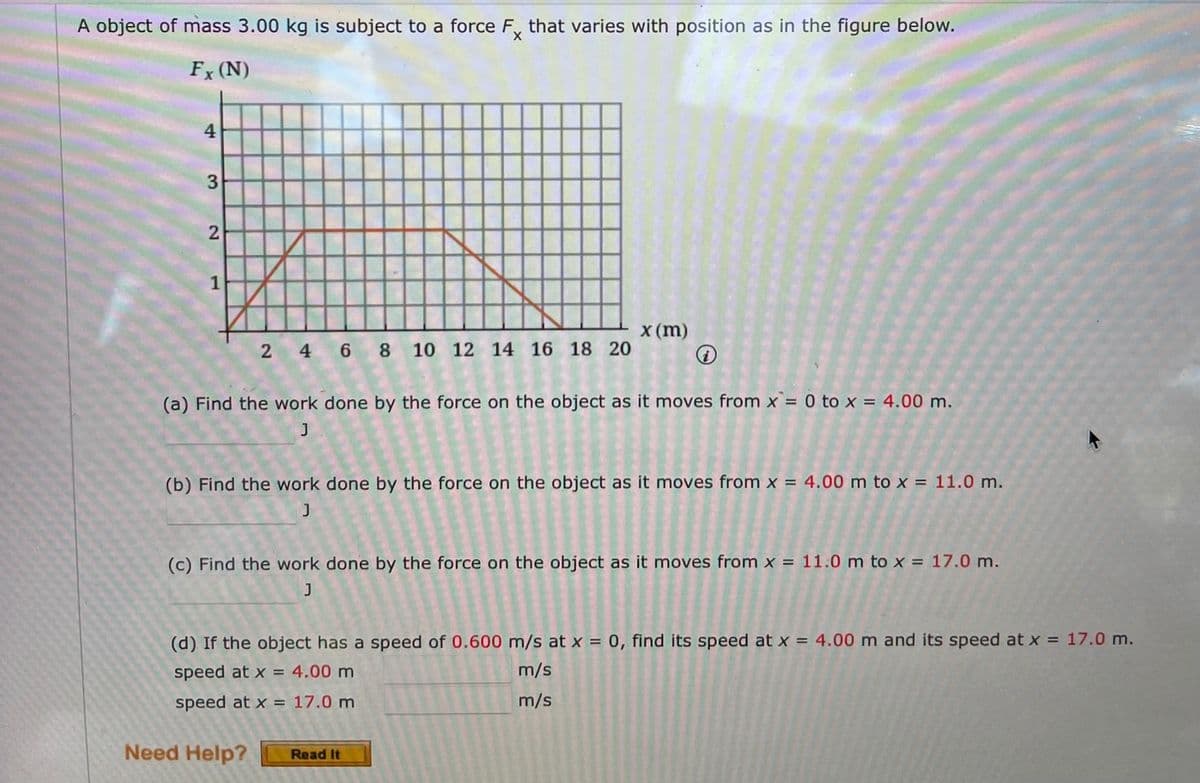 A object of mass 3.00 kg is subject to a force F, that varies with position as in the figure below.
Fx (N)
4
2
1
x (m)
2 4 6 8
10 12 14 16 18 20
(a) Find the work done by the force on the object as it moves from x = 0 to x = 4.00 m.
J
(b) Find the work done by the force on the object as it moves from x = 4.00 m to x = 11.0 m.
(c) Find the work done by the force on the object as it moves from x = 11.0 m to x = 17.0 m.
(d) If the object has a speed of 0.600 m/s at x = 0, find its speed at x = 4.00 m and its speed at x = 17.0 m.
speed at x = 4.00 m
m/s
speed at x = 17.0 m
m/s
Need Help?
Read It
3.
