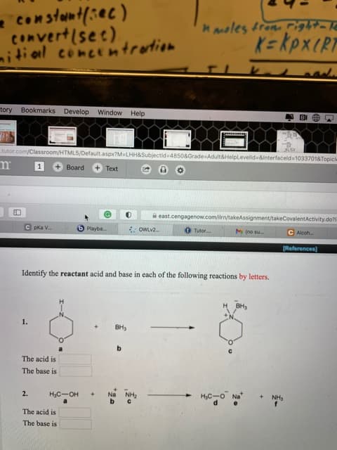 Identify the reactant acid and base in each of the following reactions by letters.
H
BH,
CN.
1.
BH,
b.
The acid is
The base is
+ NH,
f
2.
H3C-OH
Na
NH2
HC-O Na"
a
b
d.
e
The acid is
The base is
