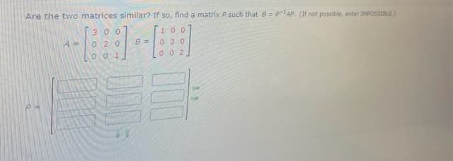 Are the two matrices similar? If so, find a matrix P such that 8 = pAP. (If not possible, enter IMPOSSIBLE.)
3 00
100
B =
O 20
00 1
0 30
0 02
