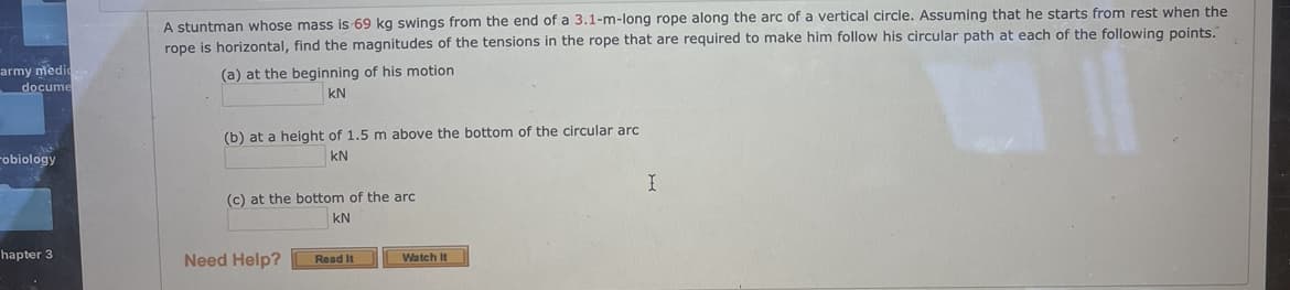 A stuntman whose mass is 69 kg swings from the end of a 3.1-m-long rope along the arc of a vertical circle. Assuming that he starts from rest when the
rope is horizontal, find the magnitudes of the tensions in the rope that are required to make him follow his circular path at each of the following points.
army medio
docume
(a) at the beginning of his motion
kN
(b) at a height of 1.5 m above the bottom of the circular arc
Fobiology
kN
(c) at the bottom of the arc
kN
hapter 3
Need Help?
Watch It
Read It
