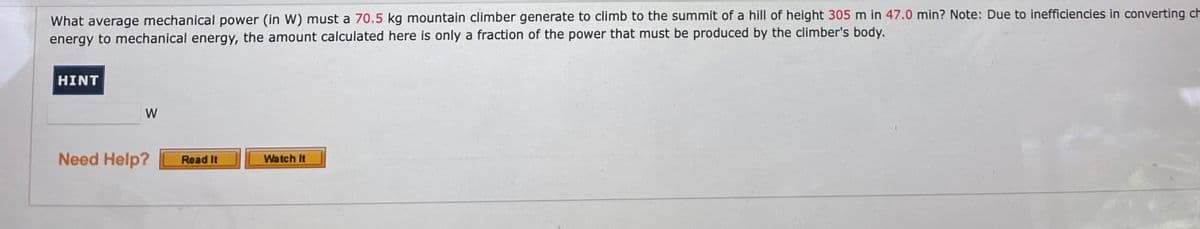 What average mechanical power (in W) must a 70.5 kg mountain climber generate to climb to the summit of a hill of height 305 m in 47.0 min? Note: Due to inefficiencies in converting ch
energy to mechanical energy, the amount calculated here is only a fraction of the power that must be produced by the climber's body.
HINT
W
Need Help?
Read It
Watch It
