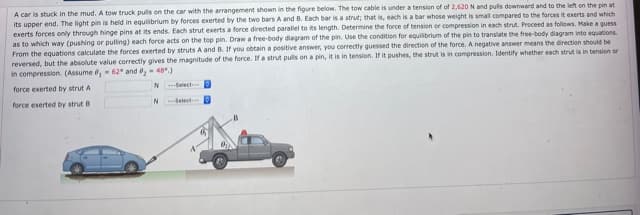 A car is stuck in the mud. A tow truck puls on the car with the arrangement shown in the figure below. The tow cable is under a tension of of 2,620 N and pulis downward and to the left on the pin at
its upper end. The light pin is held in equilibrium by forces exerted by the two bars A and B. Each bar is a strut; that is, each is a bar whose weight is small compared to the forces it exerts and which
exerts forces only through hinge pins at its ends. Each strut exerts a force directed parallel to its length. Determine the force of tension or compression in each strut. Proceed as followrs. Make a guess
as to which way (pushing or pulling) each force acts on the top pin. Draw a free-body diegram of the pin. Use the condition for equilibrium of the pin to translate the free-body diagram into equations.
From the equations calculate the forces exerted by struts A and B. If you obtain a positive answer, you correctly guessed the direction of the force. A negative answer means the direction should be
reversed, but the absolute value correctly gives the magnitude of the force. Ifa strut puls on a pin, it is in tension. If it pushes, the strut is in compression. Identify whether each strut is in tension or
in compression. (Assume ,- 62° and ,- 48)
force exerted by strut A
N Select
force exerted by strut B
N Select
