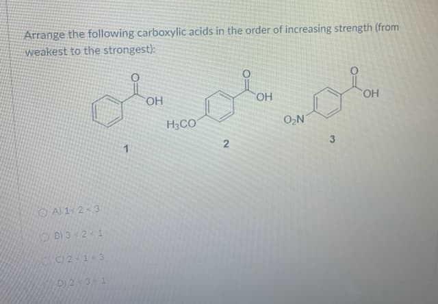 Arrange the following carboxylic acids in the order of increasing strength (from
weakest to the strongest):
HO.
HO
H3CO
O2N
1
O Al 1 23
B) 3 < 2< 1
C121<3
D)231
3.
2.
