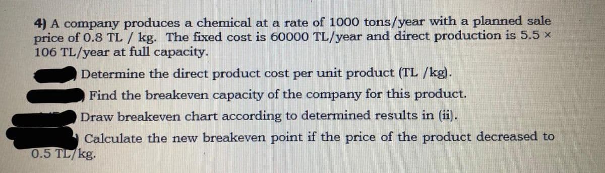4) A company produces a chemical at a rate of 1000 tons/year with a planned sale
price of 0.8 TL / kg. The fixed cost is 60000 TL/year and direct production is 5.5 x
106 TL/year at full capacity.
Determine the direct product cost per unit product (TL /kg).
Find the breakeven capacity of the company for this product.
Draw breakeven chart according to determined results in (ii).
Calculate the new breakeven point if the price of the product decreased to
0.5 TL/kg.
