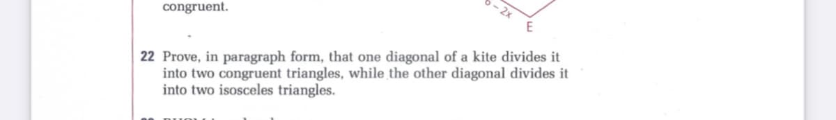 - 2x
congruent.
22 Prove, in paragraph form, that one diagonal of a kite divides it
into two congruent triangles, while the other diagonal divides it
into two isosceles triangles.
