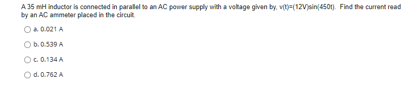 A 35 mH inductor is connected in parallel to an AC power supply with a voltage given by, v(t)=(12V)sin(450t). Find the current read
by an AC ammeter placed in the circuit.
a. 0.021 A
b. 0.539 A
Oc. 0.134 A
O d. 0.762 A
