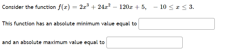 Consider the function f(x) = 2x³ + 24x? – 120x + 5, – 10 < x < 3.
This function has an absolute minimum value equal to
and an absolute maximum value equal to
