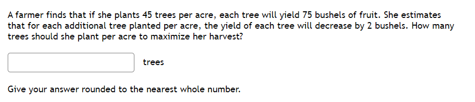A farmer finds that if she plants 45 trees per acre, each tree will yield 75 bushels of fruit. She estimates
that for each additional tree planted per acre, the yield of each tree will decrease by 2 bushels. How many
trees should she plant per acre to maximize her harvest?
trees
Give your answer rounded to the nearest whole number.
