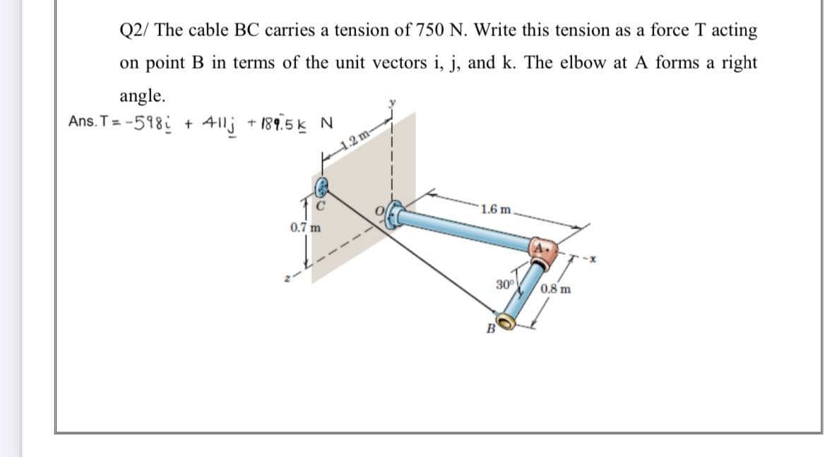 Q2/ The cable BC carries a tension of 750 N. Write this tension as a force T acting
on point B in terms of the unit vectors i, j, and k. The elbow at A forms a right
angle.
Ans. T = -518i + 41lj + 189.5 k
12m
C
1.6 m
0.7 m
30°
0.8 m
