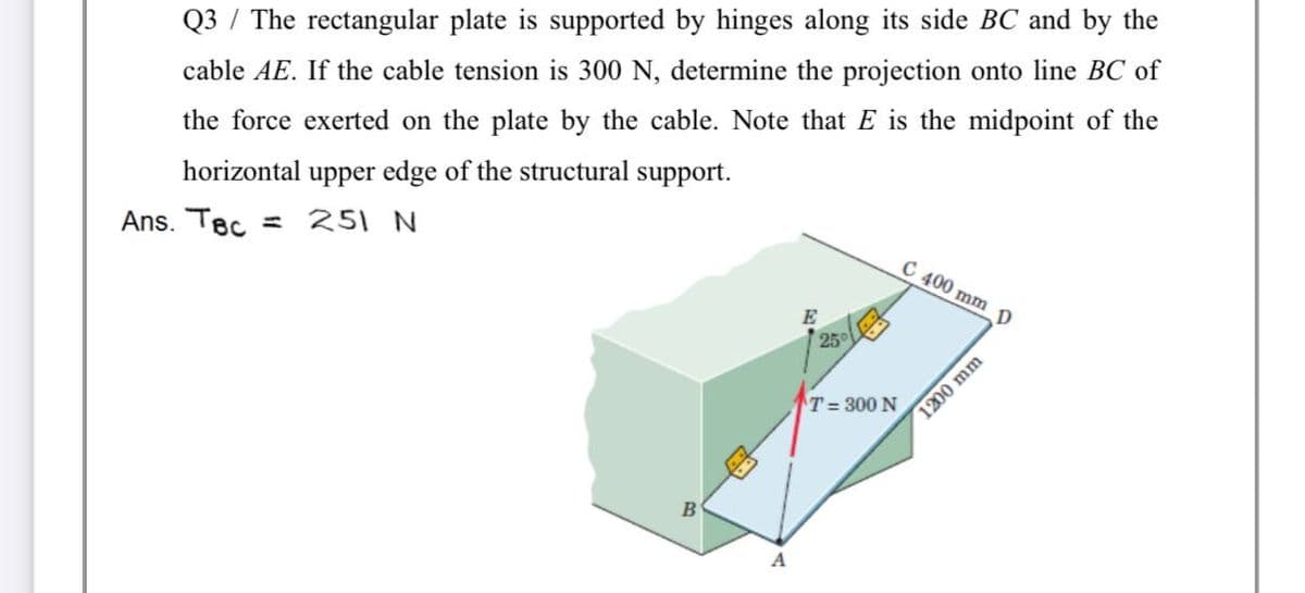 Q3 / The rectangular plate is supported by hinges along its side BC and by the
cable AE. If the cable tension is 300 N, determine the projection onto line BC of
the force exerted on the plate by the cable. Note that E is the midpoint of the
horizontal upper edge of the structural support.
Ans. Tec = 251 N
C 400 mm D
E
25
T= 300 N
A
1200 mm
