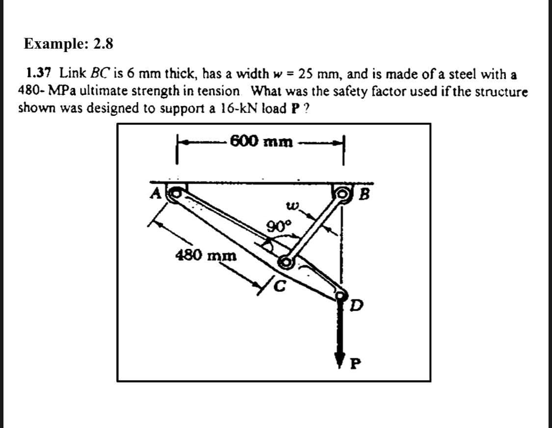 Example: 2.8
1.37 Link BC is 6 mm thick, has a width w =
480- MPa ultimate strength in tension What was the safety factor used if the structure
shown was designed to support a 16-kN load P ?
25 mm, and is made of a steel with a
600 mm
B
90°
480 mm
