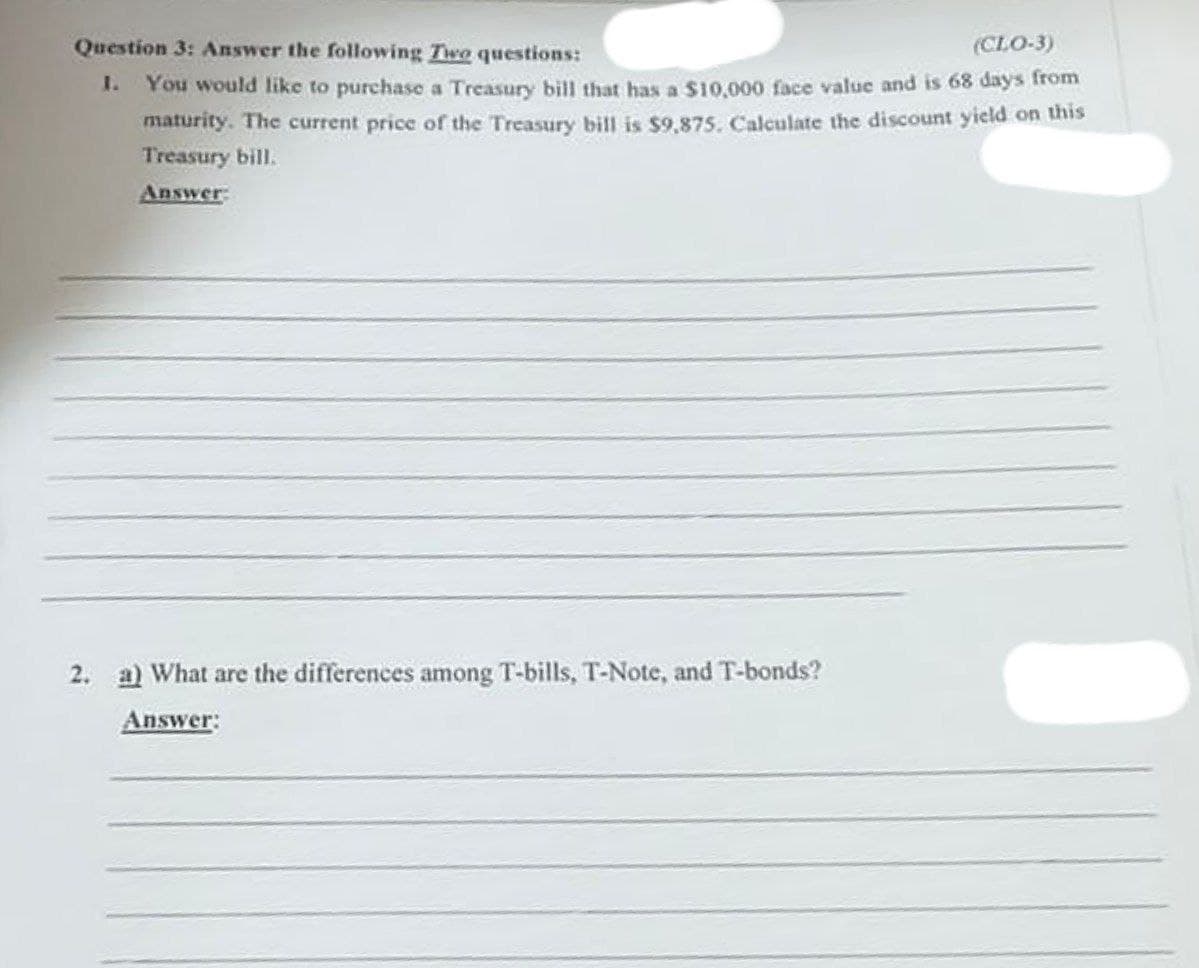 Question 3: Answer the following Two questions:
(CLO-3)
I. You would like to purchase a Treasury bill that has a $10,000 face value and is 68 days from
maturity. The current price of the Treasury bill is $9,875. Caleulate the discount yield on this
Treasury bill.
Answer
2. a) What are the differences among T-bills, T-Note, and T-bonds?
Answer:
