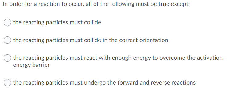 In order for a reaction to occur, all of the following must be true except:
the reacting particles must collide
the reacting particles must collide in the correct orientation
the reacting particles must react with enough energy to overcome the activation
energy barrier
the reacting particles must undergo the forward and reverse reactions
