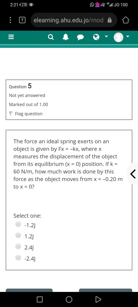 2:21 (27 O
a ll JO 100
elearning.ahu.edu.jo/mod A
7
Question 5
Not yet answered
Marked out of 1.00
P Flag question
The force an ideal spring exerts on an
object is given by Fx = -kx, where x
measures the displacement of the object
from its equilibrium (x = 0) position. If k =
60 N/m, how much work is done by this
force as the object moves from x = -0.20 m
to x = 0?
Select one:
-1.2)
1.2J
2.4)
-2.4)
O
A
II
