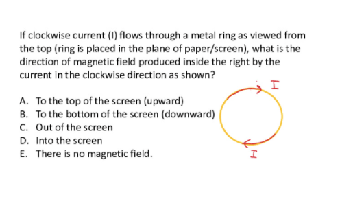 If clockwise current (1) flows through a metal ring as viewed from
the top (ring is placed in the plane of paper/screen), what is the
direction of magnetic field produced inside the right by the
current in the clockwise direction as shown?
A. To the top of the screen (upward)
B. To the bottom of the screen (downward)
c. Out of the screen
D. Into the screen
E. There is no magnetic field.
