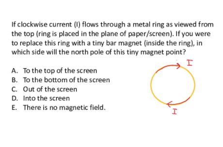 If clockwise current (1) flows through a metal ring as viewed from
the top (ring is placed in the plane of paper/screen). If you were
to replace this ring with a tiny bar magnet (inside the ring), in
which side will the north pole of this tiny magnet point?
A. To the top of the screen
B. To the bottom of the screen
C. Out of the screen
D. Into the screen
E. There is no magnetic field.
