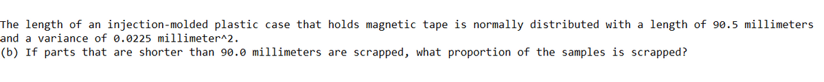 The length of an injection-molded plastic case that holds magnetic tape is normally distributed with a length of 90.5 millimeters
and a variance of 0.0225 millimeter^2.
(b) If parts that are shorter than 90.0 millimeters are scrapped, what proportion of the samples is scrapped?
