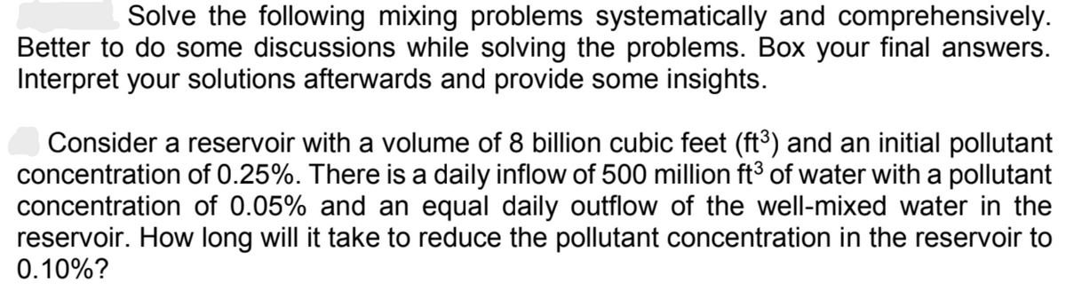 Solve the following mixing problems systematically and comprehensively.
Better to do some discussions while solving the problems. Box your final answers.
Interpret your solutions afterwards and provide some insights.
Consider a reservoir with a volume of 8 billion cubic feet (ft³) and an initial pollutant
concentration of 0.25%. There is a daily inflow of 500 million ft³ of water with a pollutant
concentration of 0.05% and an equal daily outflow of the well-mixed water in the
reservoir. How long will it take to reduce the pollutant concentration in the reservoir to
0.10%?
