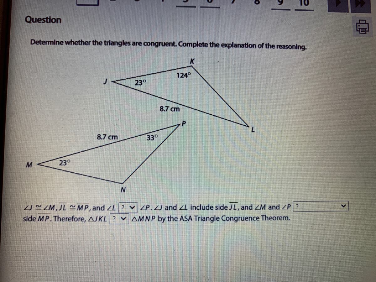 Question
Determine whether the triangles are congruent. Complete the explanation of the reasoning.
K
124°
230
8.7 cm
7.
8.7 cm
33°
23°
UE ZM,JL MP, and 2 v P.J and l include side JL, and ZM and ZP?
side MP. Therefore, AJKL ? v AMNP by the ASA Triangle Congruence Theorem.
