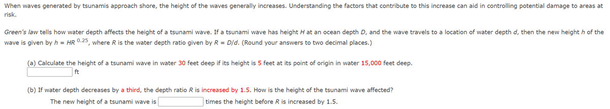 When waves generated by tsunamis approach shore, the height of the waves generally increases. Understanding the factors that contribute to this increase can aid in controlling potential damage to areas at
risk.
Green's law tells how water depth affects the height of a tsunami wave. If a tsunami wave has height H at an ocean depth D, and the wave travels to a location of water depth d, then the new height h of the
wave is given by h = HR 0.25, where R is the water depth ratio given by R = D/d. (Round your answers to two decimal places.)
(a) Calculate the height of a tsunami wave in water 30 feet deep if its height is 5 feet at its point of origin in water 15,000 feet deep.
ft
(b) If water depth decreases by a third, the depth ratio R is increased by 1.5. How is the height of the tsunami wave affected?
The new height of a tsunami wave is
times the height before R is increased by 1.5.
