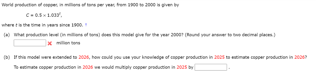 World production of copper, in millions of tons per year, from 1900 to 2000 is given by
C = 0.5 x 1.033,
where t is the time in years since 1900. †
(a) What production level (in millions of tons) does this model give for the year 2000? (Round your answer to two decimal places.)
X million tons
(b) If this model were extended to 2026, how could you use your knowledge of copper production in 2025 to estimate copper production in 2026?
To estimate copper production in 2026 we would multiply copper production in 2025 by

