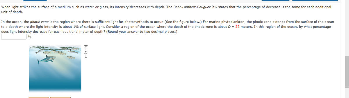 When light strikes the surface of a medium such as water or glass, its intensity decreases with depth. The Beer-Lambert-Bouguer law states that the percentage of decrease is the same for each additional
unit of depth.
In the ocean, the photic zone is the region where there is sufficient light for photosynthesis to occur. (See the figure below.) For marine phytoplankton, the photic zone extends from the surface of the ocean
to a depth where the light intensity is about 1% of surface light. Consider a region of the ocean where the depth of the photic zone is about D = 22 meters. In this region of the ocean, by what percentage
does light intensity decrease for each additional meter of depth? (Round your answer to two decimal places.)
%
