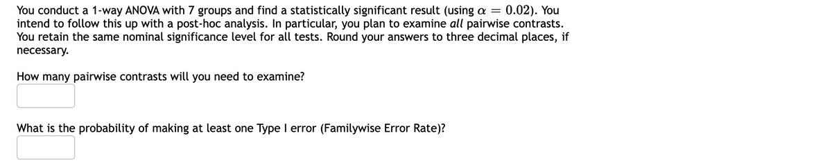 You conduct a 1-way ANOVA with 7 groups and find a statistically significant result (using a 0.02). You
intend to follow this up with a post-hoc analysis. In particular, you plan to examine all pairwise contrasts.
You retain the same nominal significance level for all tests. Round your answers to three decimal places, if
necessary.
How many pairwise contrasts will you need to examine?
What is the probability of making at least one Type I error (Familywise Error Rate)?