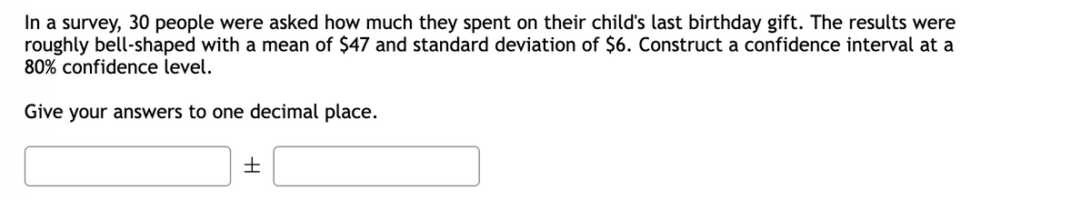 a survey, 30 people were asked how much they spent on their child's last birthday gift. The results were
roughly bell-shaped with a mean of $47 and standard deviation of $6. Construct a confidence interval at a
80% confidence level.
Give your answers to one decimal place.
H
